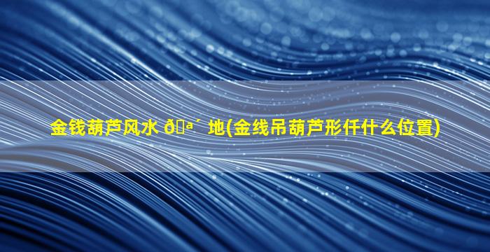 金钱葫芦风水 🪴 地(金线吊葫芦形仟什么位置)
